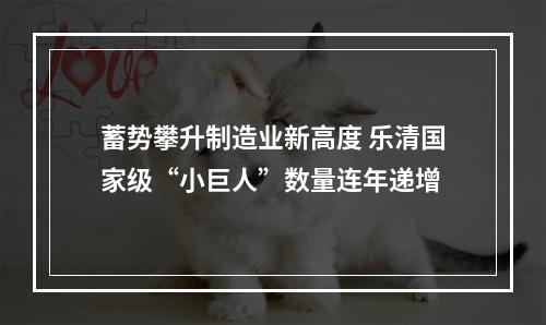 蓄势攀升制造业新高度 乐清国家级“小巨人”数量连年递增