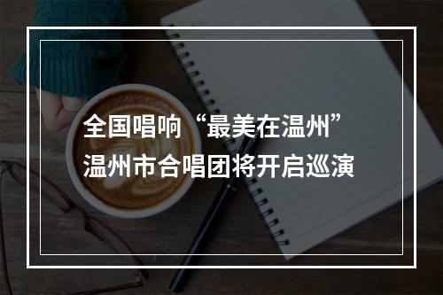 全国唱响“最美在温州” 温州市合唱团将开启巡演