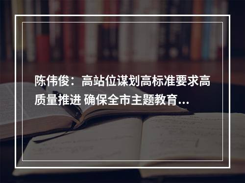 陈伟俊：高站位谋划高标准要求高质量推进 确保全市主题教育开好局起好步