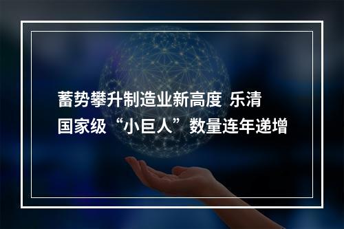 蓄势攀升制造业新高度  乐清国家级“小巨人”数量连年递增