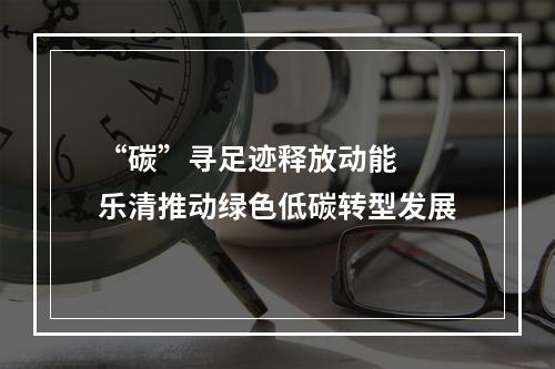“碳”寻足迹释放动能  乐清推动绿色低碳转型发展
