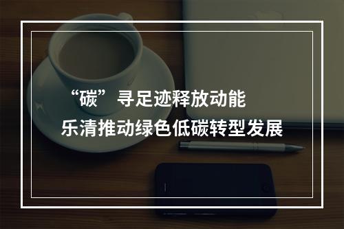 “碳”寻足迹释放动能  乐清推动绿色低碳转型发展