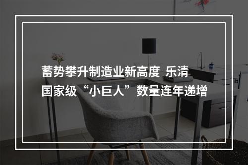 蓄势攀升制造业新高度  乐清国家级“小巨人”数量连年递增
