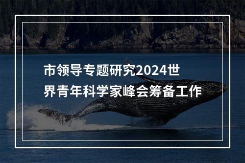 市领导专题研究2024世界青年科学家峰会筹备工作