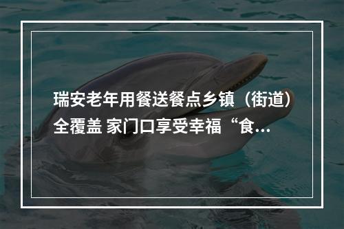 瑞安老年用餐送餐点乡镇（街道）全覆盖 家门口享受幸福“食”光
