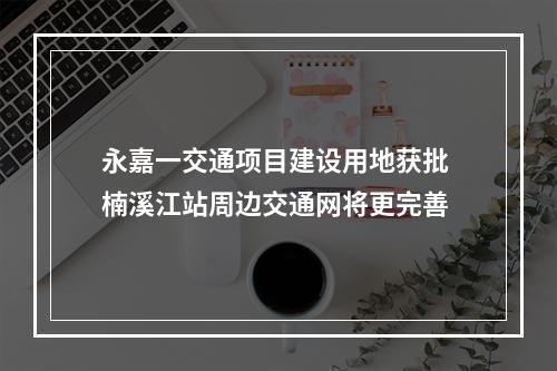 永嘉一交通项目建设用地获批 楠溪江站周边交通网将更完善