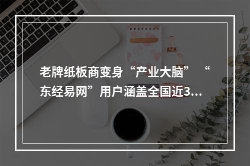 老牌纸板商变身“产业大脑” “东经易网”用户涵盖全国近300座城市