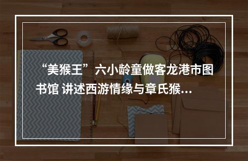 “美猴王”六小龄童做客龙港市图书馆 讲述西游情缘与章氏猴戏传承