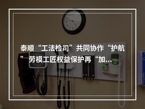 泰顺“工法检司”共同协作“护航” 劳模工匠权益保护再“加码”