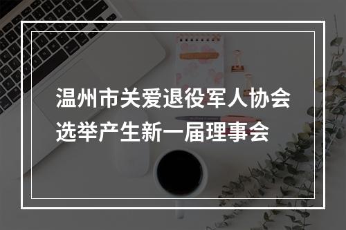 温州市关爱退役军人协会选举产生新一届理事会