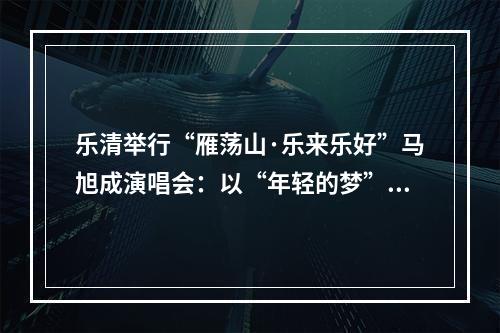 乐清举行“雁荡山·乐来乐好”马旭成演唱会：以“年轻的梦”唱出“游子的情”