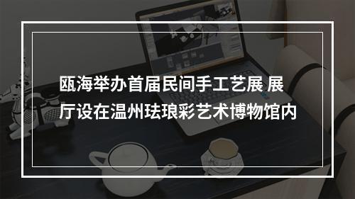瓯海举办首届民间手工艺展 展厅设在温州珐琅彩艺术博物馆内