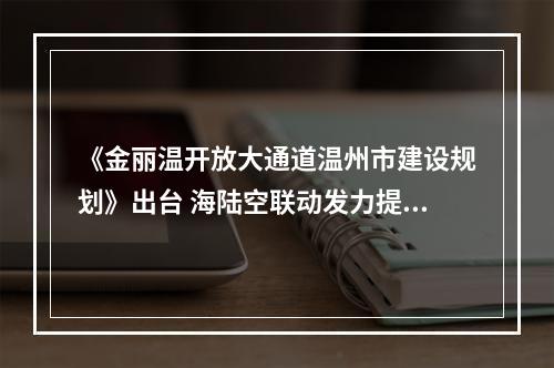 《金丽温开放大通道温州市建设规划》出台 海陆空联动发力提速打造“全省第三极”