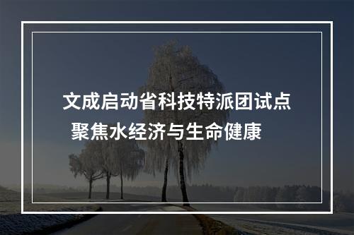 文成启动省科技特派团试点  聚焦水经济与生命健康