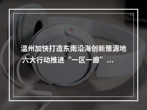 温州加快打造东南沿海创新策源地 六大行动推进“一区一廊”精彩蝶变