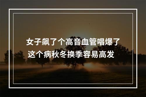 女子飙了个高音血管唱爆了 这个病秋冬换季容易高发