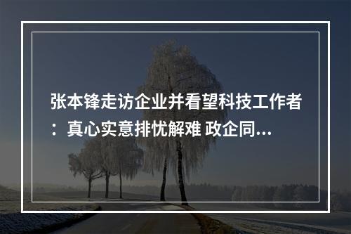 张本锋走访企业并看望科技工作者：真心实意排忧解难 政企同心共克时艰