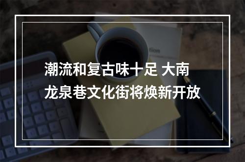 潮流和复古味十足 大南龙泉巷文化街将焕新开放