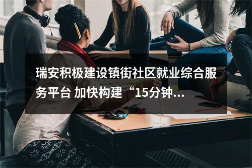 瑞安积极建设镇街社区就业综合服务平台 加快构建“15分钟就业服务圈”