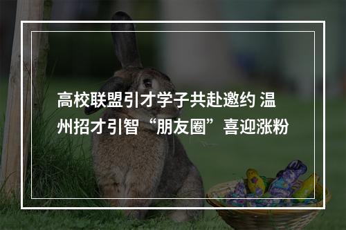 高校联盟引才学子共赴邀约 温州招才引智“朋友圈”喜迎涨粉