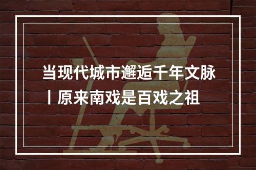 当现代城市邂逅千年文脉丨原来南戏是百戏之祖
