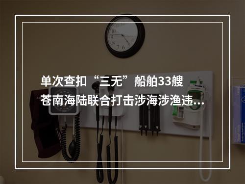 单次查扣“三无”船舶33艘  苍南海陆联合打击涉海涉渔违法