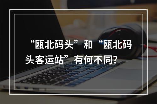 “瓯北码头”和“瓯北码头客运站”有何不同？