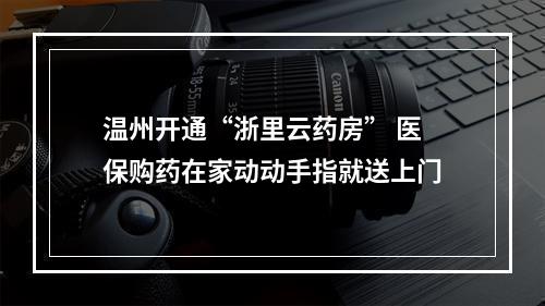 温州开通“浙里云药房” 医保购药在家动动手指就送上门