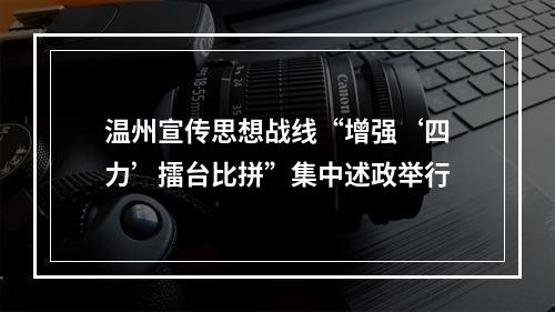 温州宣传思想战线“增强‘四力’擂台比拼”集中述政举行