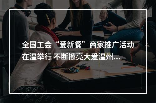 全国工会“爱新餐”商家推广活动在温举行 不断擦亮大爱温州善行天下品牌