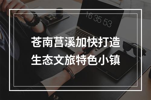 苍南莒溪加快打造生态文旅特色小镇