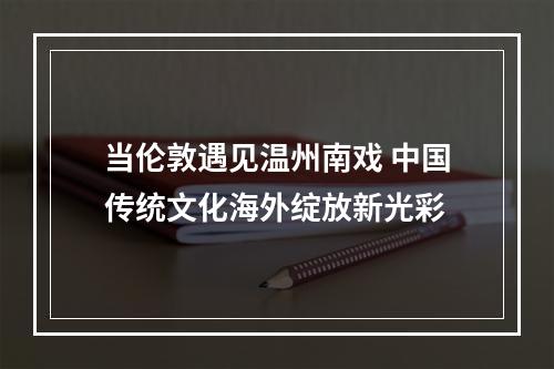 当伦敦遇见温州南戏 中国传统文化海外绽放新光彩