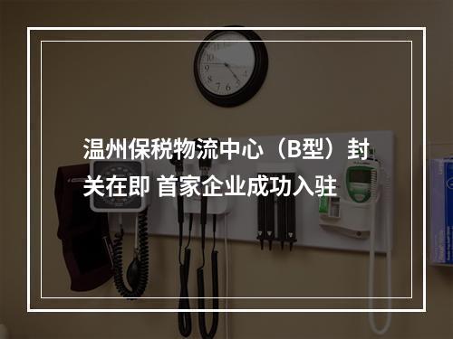 温州保税物流中心（B型）封关在即 首家企业成功入驻