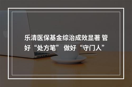 乐清医保基金综治成效显著 管好“处方笔” 做好“守门人”