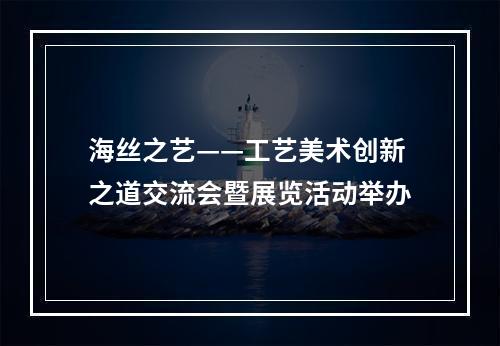 海丝之艺——工艺美术创新之道交流会暨展览活动举办