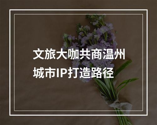 文旅大咖共商温州城市IP打造路径