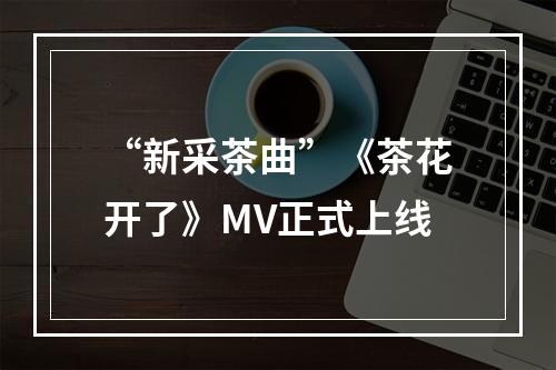 “新采茶曲”《茶花开了》MV正式上线