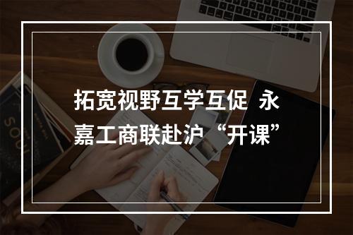拓宽视野互学互促  永嘉工商联赴沪“开课”