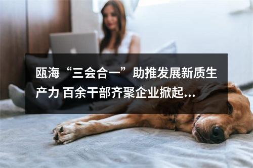 瓯海“三会合一”助推发展新质生产力 百余干部齐聚企业掀起“头脑风暴”