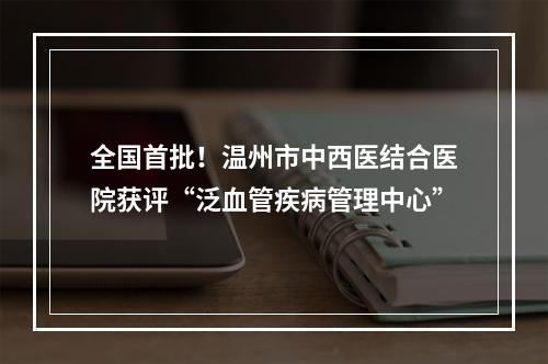 全国首批！温州市中西医结合医院获评“泛血管疾病管理中心”
