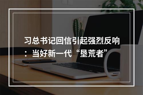 习总书记回信引起强烈反响：当好新一代“垦荒者”