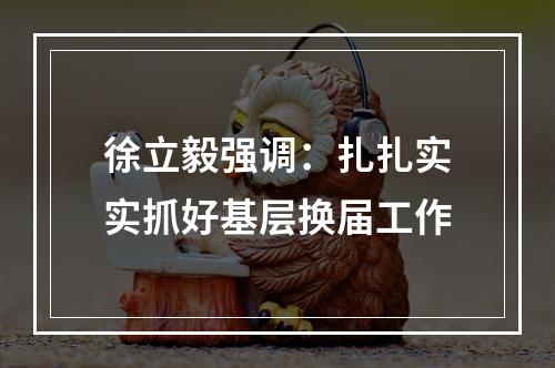 徐立毅强调：扎扎实实抓好基层换届工作