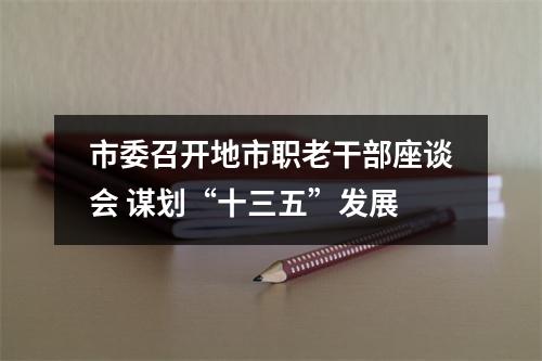 市委召开地市职老干部座谈会 谋划“十三五”发展
