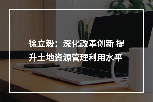 徐立毅：深化改革创新 提升土地资源管理利用水平