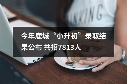 今年鹿城“小升初”录取结果公布 共招7813人