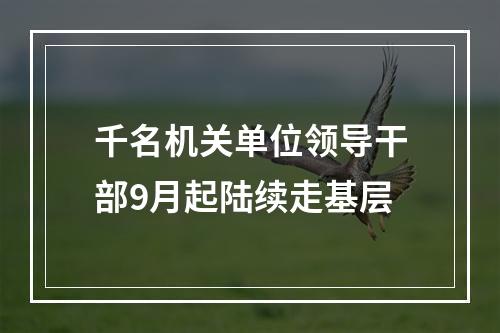 千名机关单位领导干部9月起陆续走基层