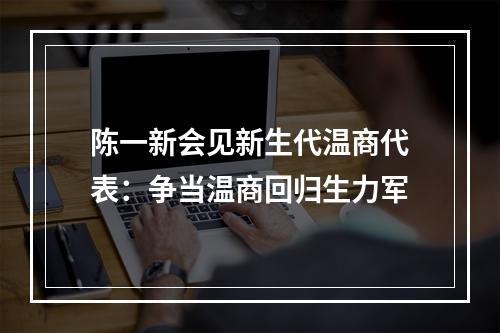 陈一新会见新生代温商代表：争当温商回归生力军
