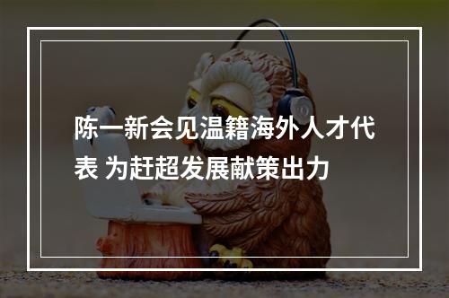 陈一新会见温籍海外人才代表 为赶超发展献策出力
