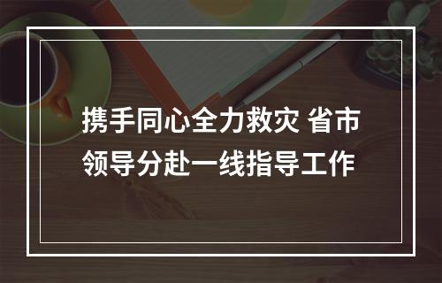 携手同心全力救灾 省市领导分赴一线指导工作