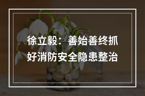 徐立毅：善始善终抓好消防安全隐患整治